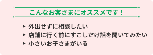 こんなお客さまにオススメです！ ・外出せずに相談したい ・店舗に行く前にすこしだけ話を聞いてみたい ・小さいお子さまがいる