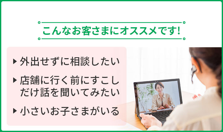 こんなお客さまにオススメです！ ・外出せずに相談したい ・店舗に行く前にすこしだけ話を聞いてみたい ・小さいお子さまがいる